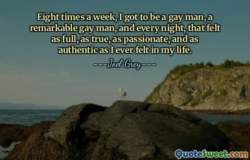 Eight times a week, I got to be a gay man, a remarkable gay man, and every night, that felt as full, as true, as passionate, and as authentic as I ever felt in my life.