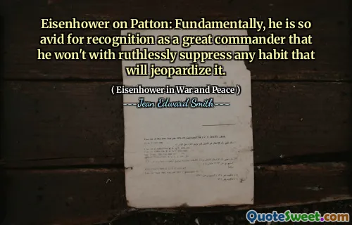 Eisenhower on Patton: Fundamentally, he is so avid for recognition as a great commander that he won't with ruthlessly suppress any habit that will jeopardize it.