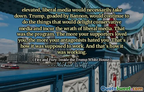 elevated, liberal media would necessarily take down. Trump, goaded by Bannon, would continue to do the things that would delight conservative media and incur the wrath of liberal media. That was the program. The more your supporters loved you, the more your antagonists hated you. That's how it was supposed to work. And that's how it was working.