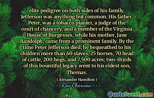elite pedigree on both sides of his family, Jefferson was anything but common. His father, Peter, was a tobacco planter, a judge of the court of chancery, and a member of the Virginia House of Burgesses, while his mother, Jane Randolph, came from a prominent family. By the time Peter Jefferson died, he bequeathed to his children more than 60 slaves, 25 horses, 70 head of cattle, 200 hogs, and 7,500 acres; two-thirds of this bountiful legacy went to his eldest son, Thomas.