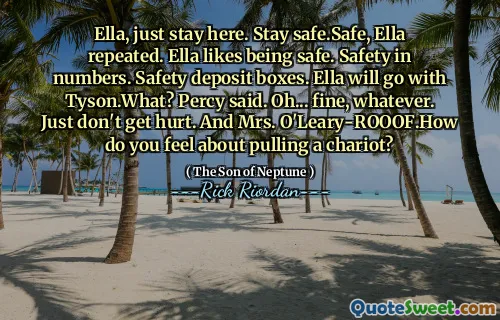 Ella, just stay here. Stay safe.Safe, Ella repeated. Ella likes being safe. Safety in numbers. Safety deposit boxes. Ella will go with Tyson.What? Percy said. Oh... fine, whatever. Just don't get hurt. And Mrs. O'Leary-ROOOF.How do you feel about pulling a chariot?