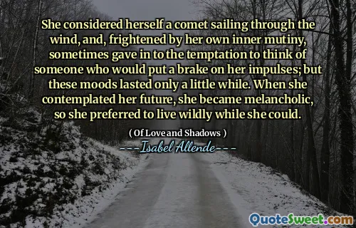 She considered herself a comet sailing through the wind, and, frightened by her own inner mutiny, sometimes gave in to the temptation to think of someone who would put a brake on her impulses; but these moods lasted only a little while. When she contemplated her future, she became melancholic, so she preferred to live wildly while she could.