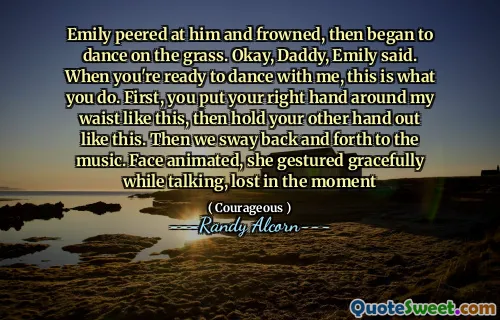 Emily peered at him and frowned, then began to dance on the grass. Okay, Daddy, Emily said. When you're ready to dance with me, this is what you do. First, you put your right hand around my waist like this, then hold your other hand out like this. Then we sway back and forth to the music. Face animated, she gestured gracefully while talking, lost in the moment