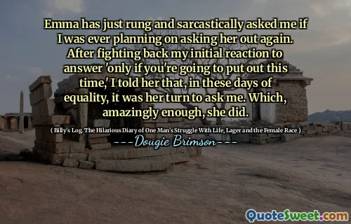 Emma has just rung and sarcastically asked me if I was ever planning on asking her out again. After fighting back my initial reaction to answer 'only if you're going to put out this time,' I told her that, in these days of equality, it was her turn to ask me. Which, amazingly enough, she did.
