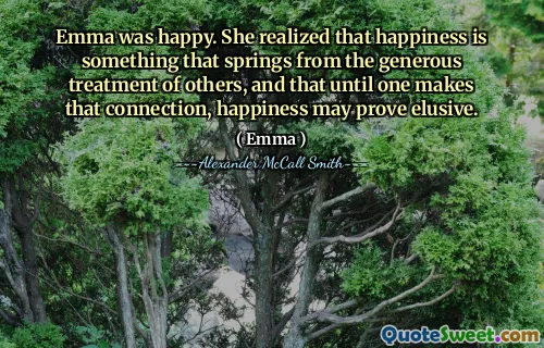 Emma was happy. She realized that happiness is something that springs from the generous treatment of others, and that until one makes that connection, happiness may prove elusive.