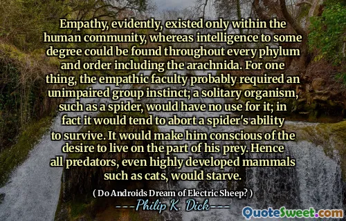 Empathy, evidently, existed only within the human community, whereas intelligence to some degree could be found throughout every phylum and order including the arachnida. For one thing, the empathic faculty probably required an unimpaired group instinct; a solitary organism, such as a spider, would have no use for it; in fact it would tend to abort a spider's ability to survive. It would make him conscious of the desire to live on the part of his prey. Hence all predators, even highly developed mammals such as cats, would starve.