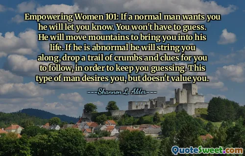 Empowering Women 101: If a normal man wants you he will let you know. You won't have to guess. He will move mountains to bring you into his life. If he is abnormal he will string you along, drop a trail of crumbs and clues for you to follow, in order to keep you guessing. This type of man desires you, but doesn't value you.