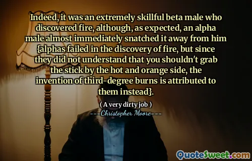 Indeed, it was an extremely skillful beta male who discovered fire, although, as expected, an alpha male almost immediately snatched it away from him {alphas failed in the discovery of fire, but since they did not understand that you shouldn't grab the stick by the hot and orange side, the invention of third-degree burns is attributed to them instead}.