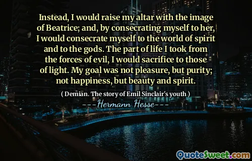 Instead, I would raise my altar with the image of Beatrice; and, by consecrating myself to her, I would consecrate myself to the world of spirit and to the gods. The part of life I took from the forces of evil, I would sacrifice to those of light. My goal was not pleasure, but purity; not happiness, but beauty and spirit.