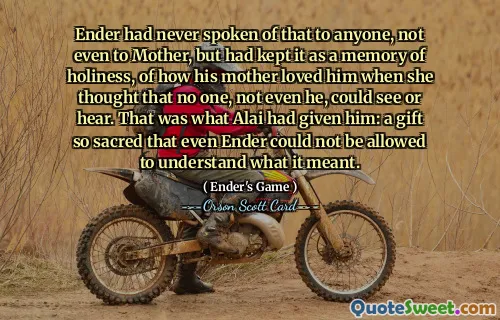 Ender hadde aldri snakket om det til noen, ikke engang til mor, men hadde holdt det som et minne om hellighet, om hvordan moren hans elsket ham når hun trodde at ingen, ikke engang han, kunne se eller høre. Det var det Alai hadde gitt ham: en gave så hellig at selv Ender ikke kunne få lov til å forstå hva den betydde.