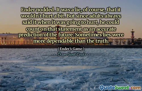 Ender dădu din cap. Era o minciună, desigur, că n-ar strica deloc. Dar, din moment ce adulții spuneau mereu când avea să-l doară, el putea conta pe această afirmație ca pe o predicție exactă a viitorului. Uneori minciunile erau mai sigure decât adevărul.