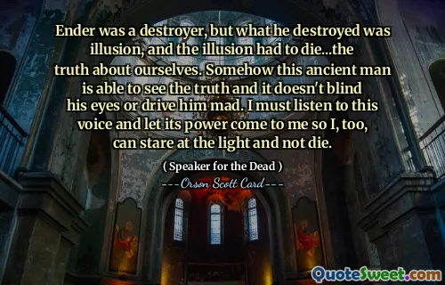 Ender var en förstörare, men det han förstörde var illusion, och illusionen måste dö...sanningen om oss själva. På något sätt kan den här forntida mannen se sanningen och det gör inte hans ögon förblinda eller gör honom galen. Jag måste lyssna på denna röst och låta dess kraft komma till mig så att jag också kan stirra på ljuset och inte dö.