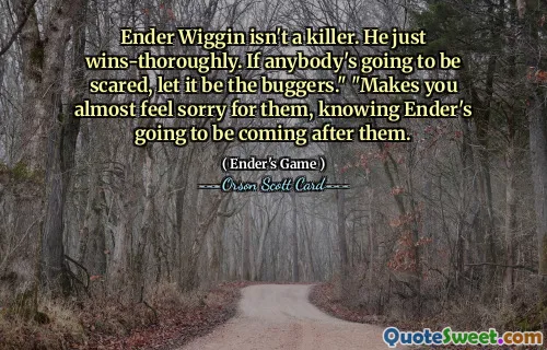 Ender Wiggin isn't a killer. He just wins-thoroughly. If anybody's going to be scared, let it be the buggers." "Makes you almost feel sorry for them, knowing Ender's going to be coming after them.