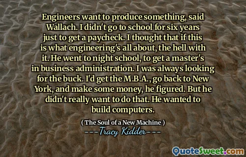 Engineers want to produce something, said Wallach. I didn't go to school for six years just to get a paycheck. I thought that if this is what engineering's all about, the hell with it. He went to night school, to get a master's in business administration. I was always looking for the buck. I'd get the M.B.A., go back to New York, and make some money, he figured. But he didn't really want to do that. He wanted to build computers.