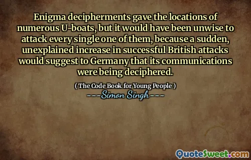 Enigma decipherments gave the locations of numerous U-boats, but it would have been unwise to attack every single one of them, because a sudden, unexplained increase in successful British attacks would suggest to Germany that its communications were being deciphered.