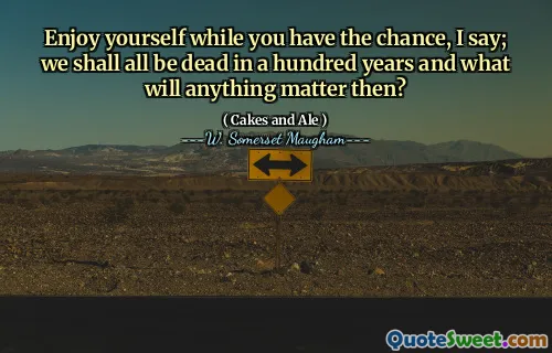 Enjoy yourself while you have the chance, I say; we shall all be dead in a hundred years and what will anything matter then?