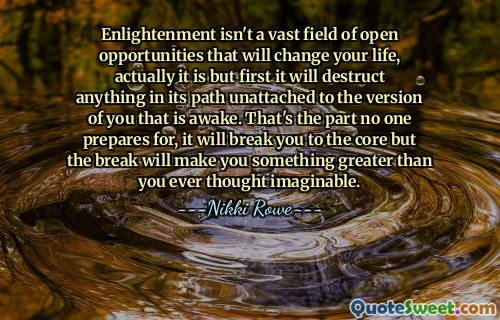 Enlightenment isn't a vast field of open opportunities that will change your life, actually it is but first it will destruct anything in its path unattached to the version of you that is awake. That's the part no one prepares for, it will break you to the core but the break will make you something greater than you ever thought imaginable.