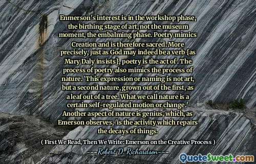 Enmerson's interest is in the workshop phase, the birthing stage of art, not the museum moment, the embalming phase. Poetry mimics Creation and is therefore sacred. More precisely, just as God may indeed be a verb {as Mary Daly insists}, poetry is the act of . The process of poetry also mimics the process of nature. 'This expression or naming is not art, but a second nature, grown out of the first, as a leaf out of a tree. What we call nature is a certain self-regulated motion or change.' Another aspect of nature is genius, which, as Emerson observes, 'is the activity which repairs the decays of things.