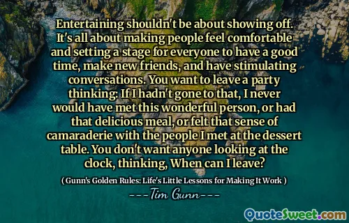 Entertaining shouldn't be about showing off. It's all about making people feel comfortable and setting a stage for everyone to have a good time, make new friends, and have stimulating conversations. You want to leave a party thinking: If I hadn't gone to that, I never would have met this wonderful person, or had that delicious meal, or felt that sense of camaraderie with the people I met at the dessert table. You don't want anyone looking at the clock, thinking, When can I leave?