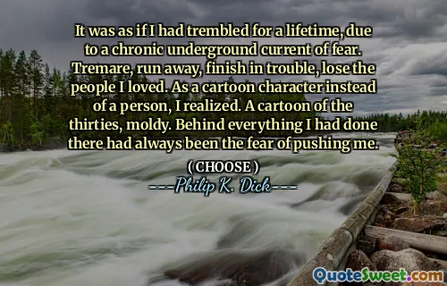 It was as if I had trembled for a lifetime, due to a chronic underground current of fear. Tremare, run away, finish in trouble, lose the people I loved. As a cartoon character instead of a person, I realized. A cartoon of the thirties, moldy. Behind everything I had done there had always been the fear of pushing me.