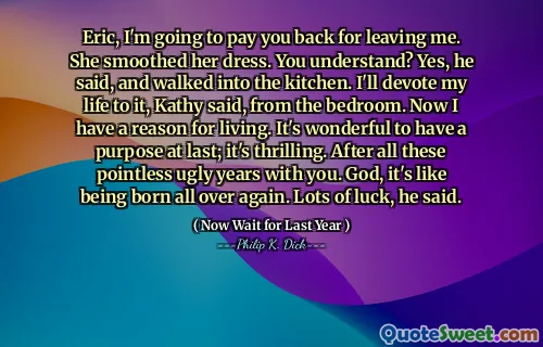 Eric, I'm going to pay you back for leaving me. She smoothed her dress. You understand? Yes, he said, and walked into the kitchen. I'll devote my life to it, Kathy said, from the bedroom. Now I have a reason for living. It's wonderful to have a purpose at last; it's thrilling. After all these pointless ugly years with you. God, it's like being born all over again. Lots of luck, he said.