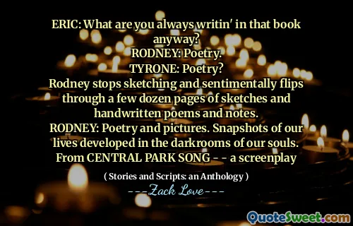 ERIC: What are you always writin' in that book anyway?
RODNEY: Poetry.
TYRONE: Poetry?
Rodney stops sketching and sentimentally flips through a few dozen pages of sketches and handwritten poems and notes.
RODNEY: Poetry and pictures. Snapshots of our lives developed in the darkrooms of our souls.
From CENTRAL PARK SONG - - a screenplay