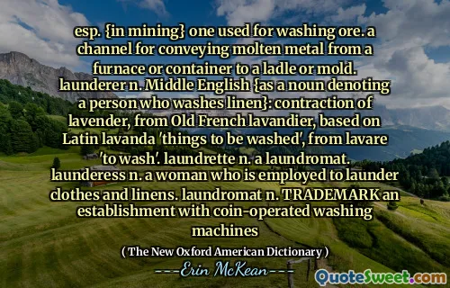 esp. {in mining} one used for washing ore. a channel for conveying molten metal from a furnace or container to a ladle or mold. launderer n. Middle English {as a noun denoting a person who washes linen}: contraction of lavender, from Old French lavandier, based on Latin lavanda 'things to be washed', from lavare 'to wash'. laundrette n. a laundromat. launderess n. a woman who is employed to launder clothes and linens. laundromat n. TRADEMARK an establishment with coin-operated washing machines