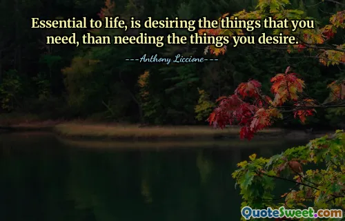 Essential to life, is desiring the things that you need, than needing the things you desire.
