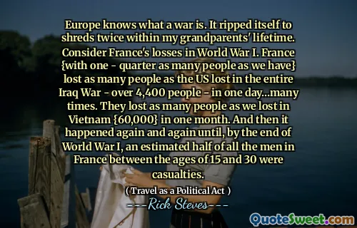 Europe knows what a war is. It ripped itself to shreds twice within my grandparents' lifetime. Consider France's losses in World War I. France {with one - quarter as many people as we have} lost as many people as the US lost in the entire Iraq War - over 4,400 people - in one day…many times. They lost as many people as we lost in Vietnam {60,000} in one month. And then it happened again and again until, by the end of World War I, an estimated half of all the men in France between the ages of 15 and 30 were casualties.