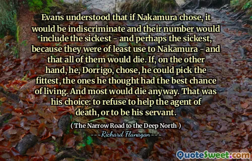 Evans understood that if Nakamura chose, it would be indiscriminate and their number would include the sickest - and perhaps the sickest, because they were of least use to Nakamura - and that all of them would die. If, on the other hand, he, Dorrigo, chose, he could pick the fittest, the ones he thought had the best chance of living. And most would die anyway. That was his choice: to refuse to help the agent of death, or to be his servant.