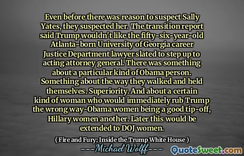 Even before there was reason to suspect Sally Yates, they suspected her. The transition report said Trump wouldn't like the fifty-six-year-old Atlanta-born University of Georgia career Justice Department lawyer slated to step up to acting attorney general. There was something about a particular kind of Obama person. Something about the way they walked and held themselves. Superiority. And about a certain kind of woman who would immediately rub Trump the wrong way-Obama women being a good tip-off, Hillary women another. Later this would be extended to DOJ women.
