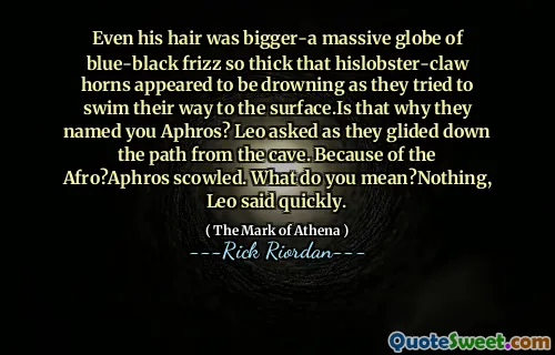 Even his hair was bigger-a massive globe of blue-black frizz so thick that hislobster-claw horns appeared to be drowning as they tried to swim their way to the surface.Is that why they named you Aphros? Leo asked as they glided down the path from the cave. Because of the Afro?Aphros scowled. What do you mean?Nothing, Leo said quickly.