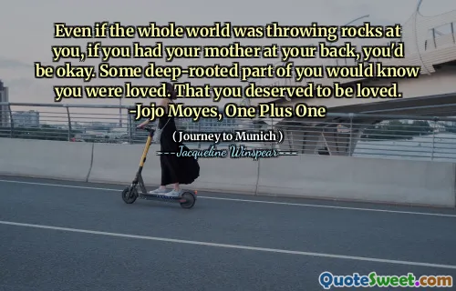 Even if the whole world was throwing rocks at you, if you had your mother at your back, you'd be okay. Some deep-rooted part of you would know you were loved. That you deserved to be loved. -Jojo Moyes, One Plus One