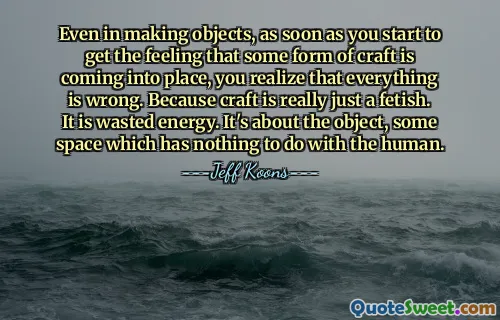 Even in making objects, as soon as you start to get the feeling that some form of craft is coming into place, you realize that everything is wrong. Because craft is really just a fetish. It is wasted energy. It's about the object, some space which has nothing to do with the human.
