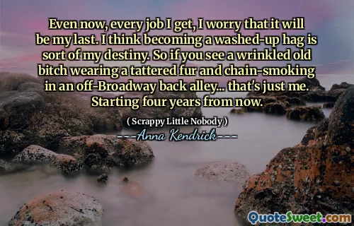 Even now, every job I get, I worry that it will be my last. I think becoming a washed-up hag is sort of my destiny. So if you see a wrinkled old bitch wearing a tattered fur and chain-smoking in an off-Broadway back alley... that's just me. Starting four years from now.