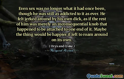 Even sex was no longer what it had once been, though he was still as addicted to it as ever. He felt jerked around by his own dick, as if the rest of him was merely an inconsequential knob that happened to be attached to one end of it. Maybe the thing would be happier if left to roam around on its own.