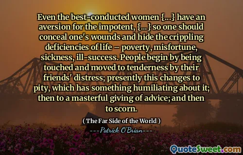 Even the best-conducted women {...} have an aversion for the impotent, {...} so one should conceal one's wounds and hide the crippling deficiencies of life – poverty, misfortune, sickness, ill-success. People begin by being touched and moved to tenderness by their friends' distress; presently this changes to pity, which has something humiliating about it; then to a masterful giving of advice; and then to scorn.