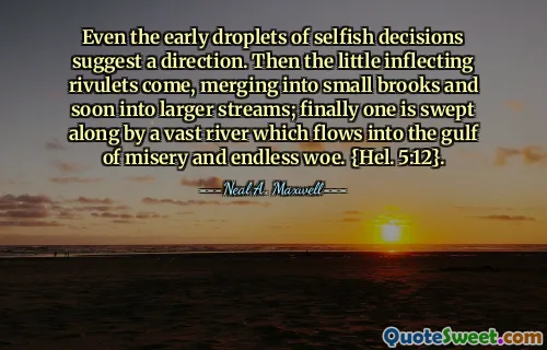 Even the early droplets of selfish decisions suggest a direction. Then the little inflecting rivulets come, merging into small brooks and soon into larger streams; finally one is swept along by a vast river which flows into the gulf of misery and endless woe. {Hel. 5:12}.