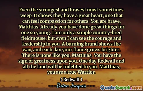 Even the strongest and bravest must sometimes weep. It shows they have a great heart, one that can feel compassion for others. You are brave, Matthias. Already you have done great things for one so young. I am only a simple country-bred fieldmouse, but even I can see the courage and leadership in you. A burning brand shows the way, and each day your flame grows brighter. There is none like you, Matthias. You have the sign of greatness upon you. One day Redwall and all the land will be indebted to you. Matthias, you are a true Warrior.
