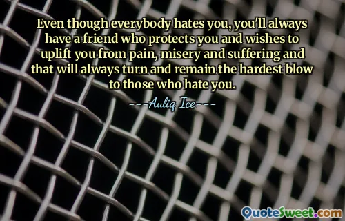 Even though everybody hates you, you'll always have a friend who protects you and wishes to uplift you from pain, misery and suffering and that will always turn and remain the hardest blow to those who hate you.