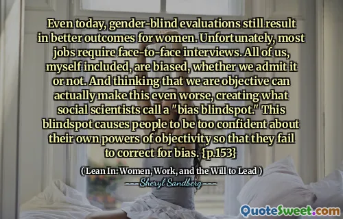 Even today, gender-blind evaluations still result in better outcomes for women. Unfortunately, most jobs require face-to-face interviews. All of us, myself included, are biased, whether we admit it or not. And thinking that we are objective can actually make this even worse, creating what social scientists call a "bias blindspot." This blindspot causes people to be too confident about their own powers of objectivity so that they fail to correct for bias. {p.153}