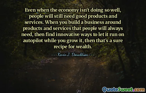 Even when the economy isn't doing so well, people will still need good products and services. When you build a business around products and services that people will always need, then find innovative ways to let it run on autopilot while you grow it, then that's a sure recipe for wealth.