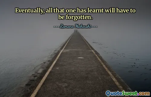 Eventually, all that one has learnt will have to be forgotten.