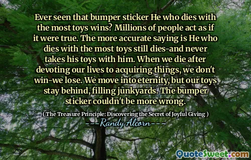 Ever seen that bumper sticker He who dies with the most toys wins? Millions of people act as if it were true. The more accurate saying is He who dies with the most toys still dies-and never takes his toys with him. When we die after devoting our lives to acquiring things, we don't win-we lose. We move into eternity, but our toys stay behind, filling junkyards. The bumper sticker couldn't be more wrong.