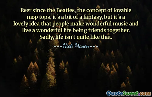 Ever since the Beatles, the concept of lovable mop tops, it's a bit of a fantasy, but it's a lovely idea that people make wonderful music and live a wonderful life being friends together. Sadly, life isn't quite like that.