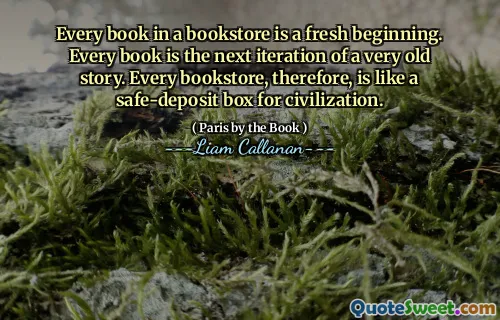 Every book in a bookstore is a fresh beginning. Every book is the next iteration of a very old story. Every bookstore, therefore, is like a safe-deposit box for civilization.