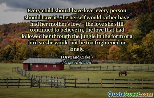 Every child should have love, every person should have it. She herself would rather have had her mother's love - the love she still continued to believe in, the love that had followed her through the jungle in the form of a bird so she would not be too frightened or lonely.