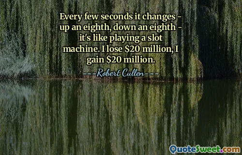 Every few seconds it changes - up an eighth, down an eighth - it's like playing a slot machine. I lose $20 million, I gain $20 million.