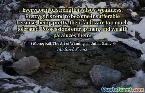 Every form of strength is also a weakness. Pretty girls tend to become insufferable because, being pretty, their faults are too much tolerated. Possessions entrap men, and wealth paralyzes them.