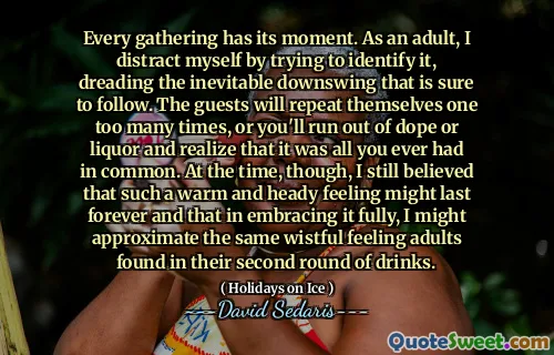 Every gathering has its moment. As an adult, I distract myself by trying to identify it, dreading the inevitable downswing that is sure to follow. The guests will repeat themselves one too many times, or you'll run out of dope or liquor and realize that it was all you ever had in common. At the time, though, I still believed that such a warm and heady feeling might last forever and that in embracing it fully, I might approximate the same wistful feeling adults found in their second round of drinks.